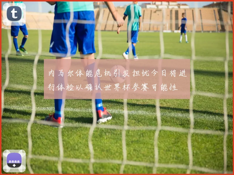 内马尔体能危机引发担忧今日将进行体检以确认世界杯参赛可能性