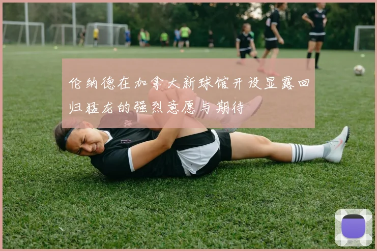 伦纳德在加拿大新球馆开设显露回归猛龙的强烈意愿与期待