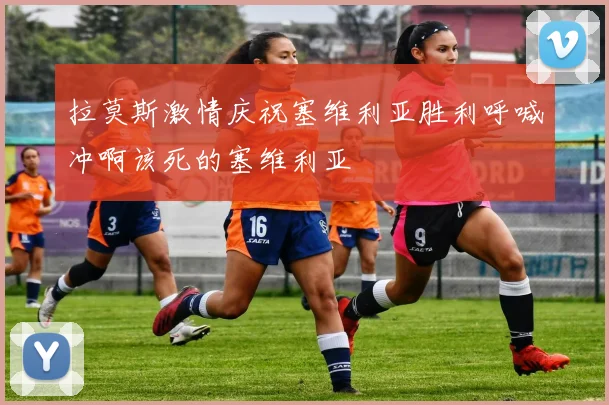 拉莫斯激情庆祝塞维利亚胜利呼喊冲啊该死的塞维利亚
