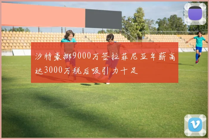 沙特豪掷9000万签拉菲尼亚年薪高达3000万税后吸引力十足
