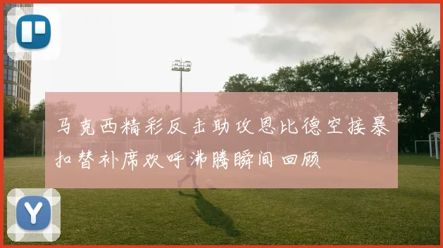 马克西精彩反击助攻恩比德空接暴扣替补席欢呼沸腾瞬间回顾