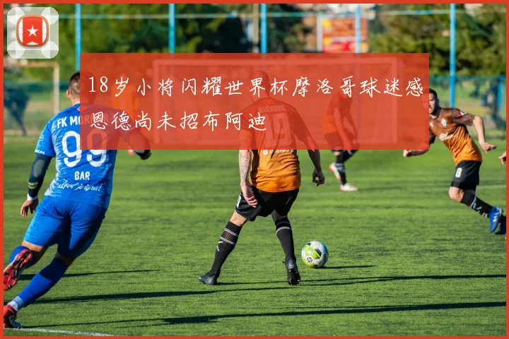 18岁小将闪耀世界杯摩洛哥球迷感恩德尚未招布阿迪