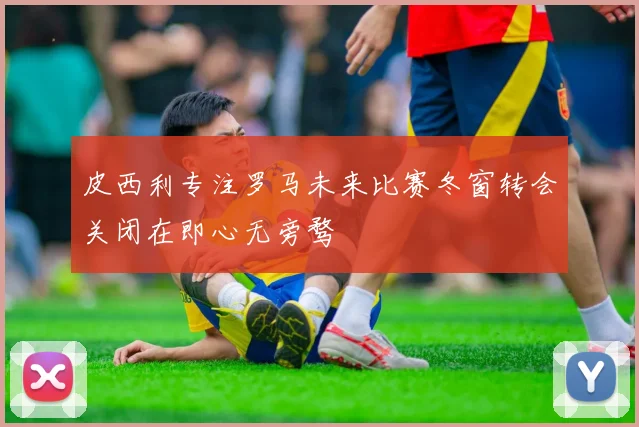 皮西利专注罗马未来比赛冬窗转会关闭在即心无旁骛