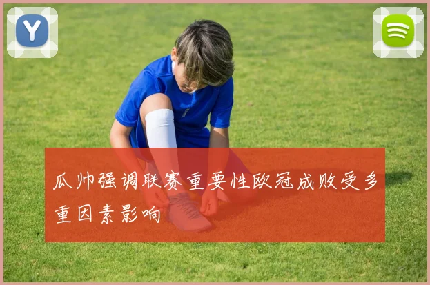 瓜帅强调联赛重要性欧冠成败受多重因素影响