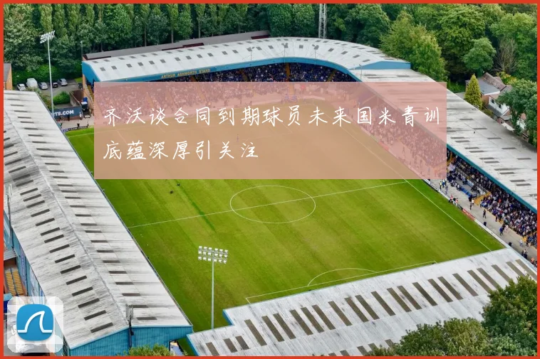 齐沃谈合同到期球员未来国米青训底蕴深厚引关注