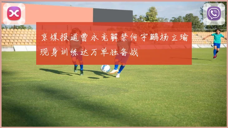 京媒报道曹永竞解禁何宇鹏杨立瑜现身训练达万单独备战