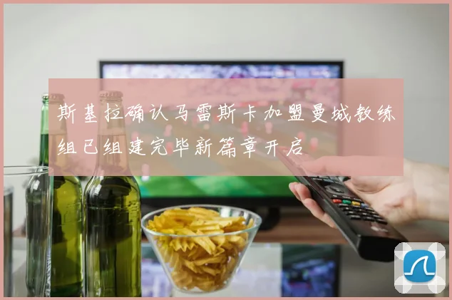 斯基拉确认马雷斯卡加盟曼城教练组已组建完毕新篇章开启