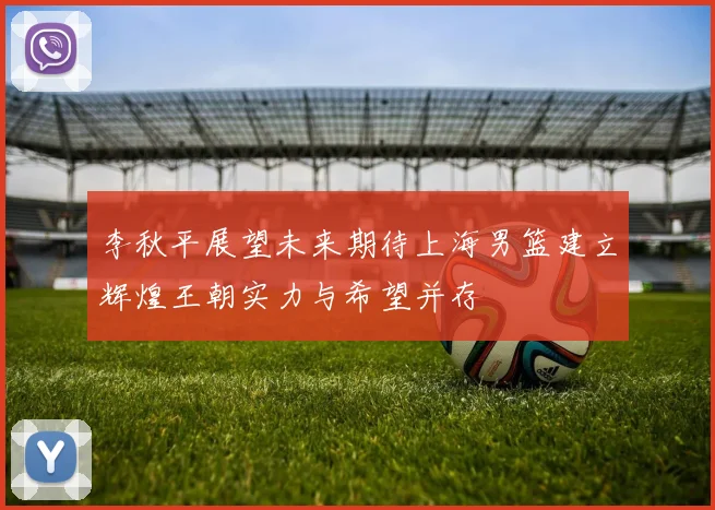 李秋平展望未来期待上海男篮建立辉煌王朝实力与希望并存