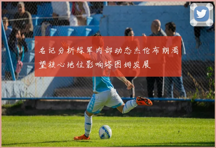 名记分析绿军内部动态杰伦布朗渴望核心地位影响塔图姆发展