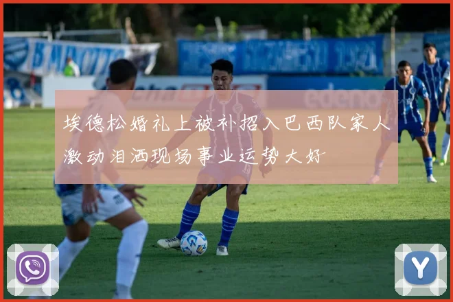 埃德松婚礼上被补招入巴西队家人激动泪洒现场事业运势大好