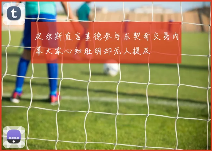 皮尔斯直言基德参与东契奇交易内幕大家心知肚明却无人提及