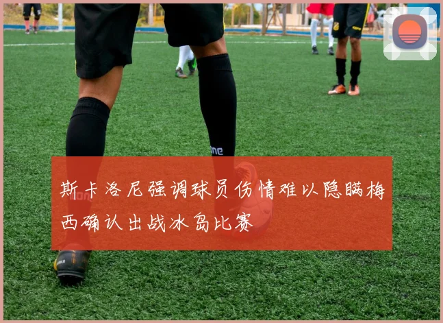 斯卡洛尼强调球员伤情难以隐瞒梅西确认出战冰岛比赛