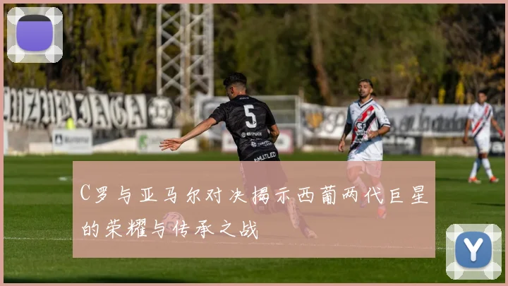 C罗与亚马尔对决揭示西葡两代巨星的荣耀与传承之战