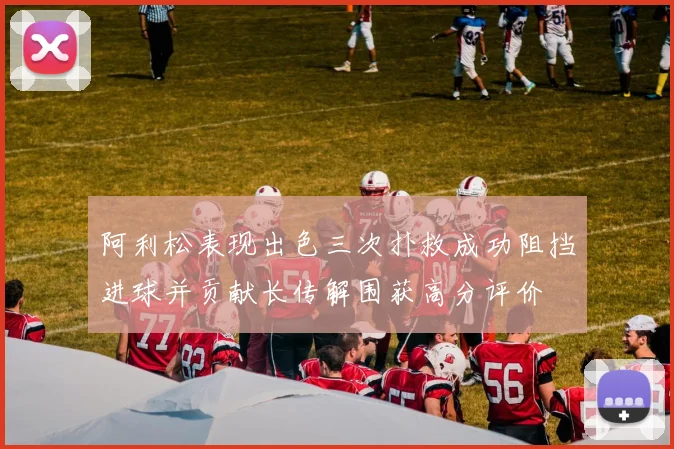 阿利松表现出色三次扑救成功阻挡进球并贡献长传解围获高分评价