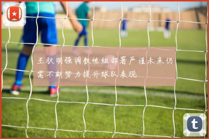 王秋明强调教练组部署严谨未来仍需不断努力提升球队表现