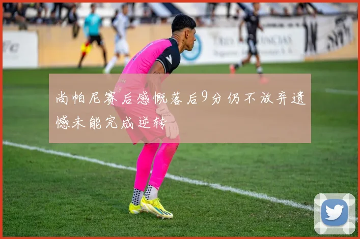 尚帕尼赛后感慨落后9分仍不放弃遗憾未能完成逆转