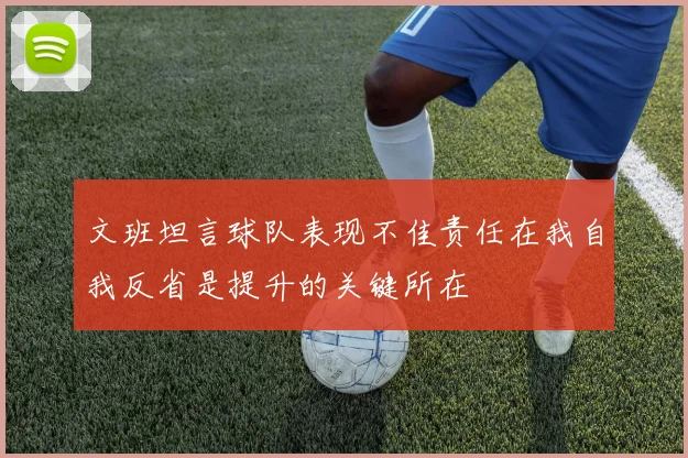 文班坦言球队表现不佳责任在我自我反省是提升的关键所在