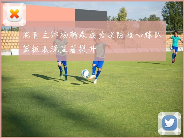 混音主帅杨瀚森成为攻防核心球队篮板表现显著提升