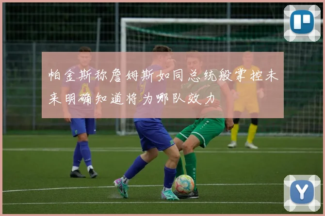 帕金斯称詹姆斯如同总统般掌控未来明确知道将为哪队效力