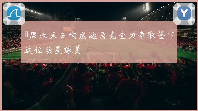 B席未来去向成谜马竞全力争取签下这位明星球员