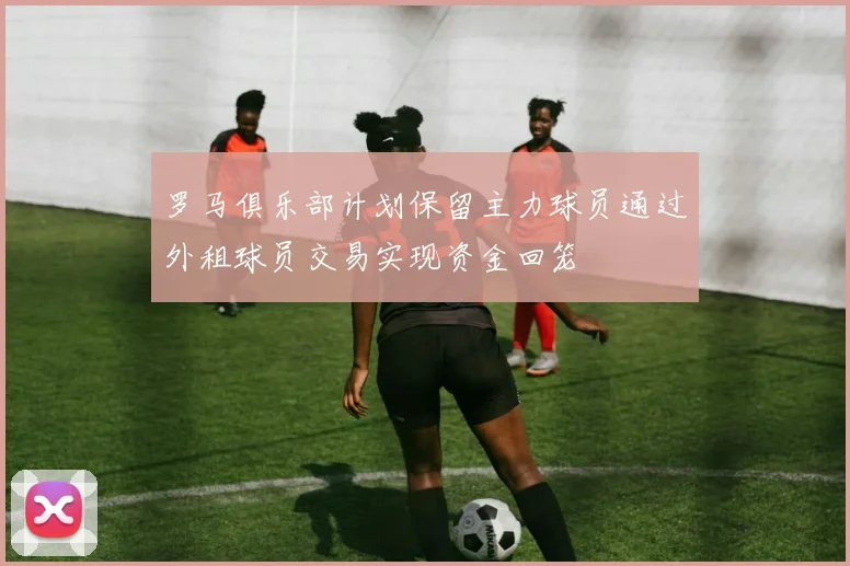 罗马俱乐部计划保留主力球员通过外租球员交易实现资金回笼