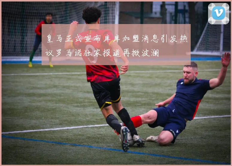 皇马正式宣布库库加盟消息引发热议罗马诺独家报道再掀波澜