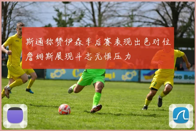 斯通称赞伊森季后赛表现出色对位詹姆斯展现斗志无惧压力