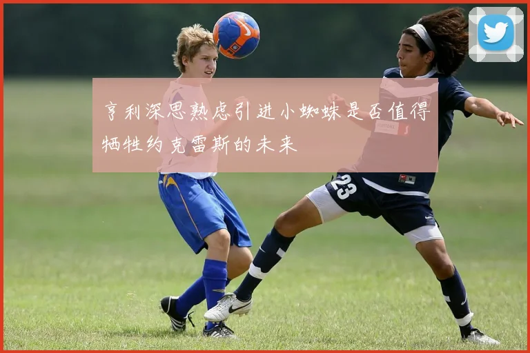 亨利深思熟虑引进小蜘蛛是否值得牺牲约克雷斯的未来